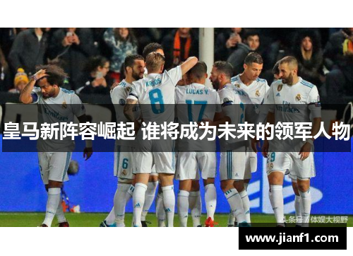 皇马新阵容崛起 谁将成为未来的领军人物 皇马新阵容崛起 谁将成为未来的领军人物