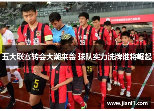 五大联赛转会大潮来袭 球队实力洗牌谁将崛起 五大联赛转会大潮来袭 球队实力洗牌谁将崛起