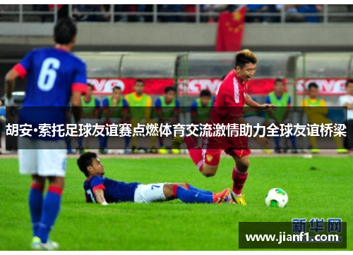 胡安·索托足球友谊赛点燃体育交流激情助力全球友谊桥梁